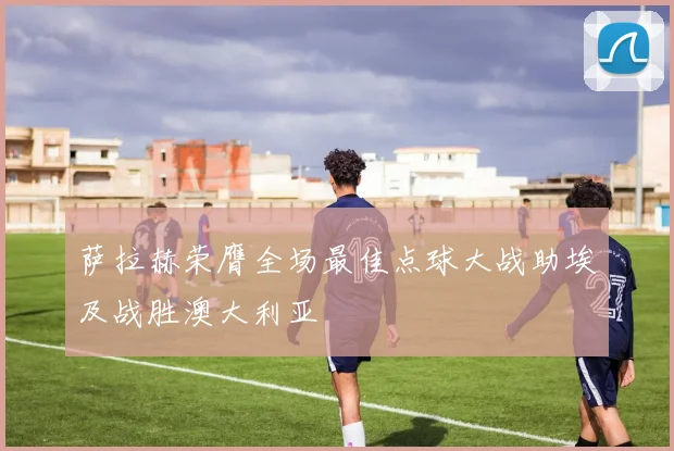 萨拉赫荣膺全场最佳点球大战助埃及战胜澳大利亚
