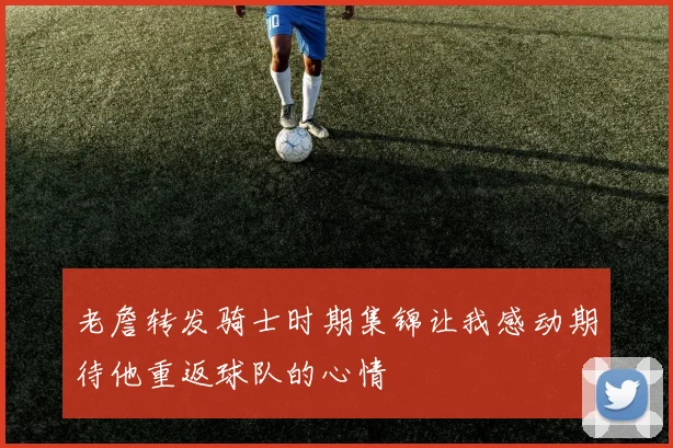 老詹转发骑士时期集锦让我感动期待他重返球队的心情