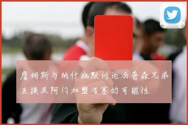 詹姆斯与纳什幽默讨论汤普森兄弟互换及阿门加盟活塞的可能性