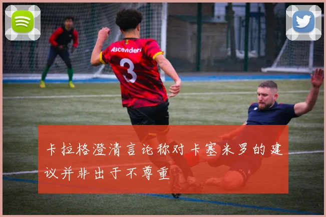 卡拉格澄清言论称对卡塞米罗的建议并非出于不尊重