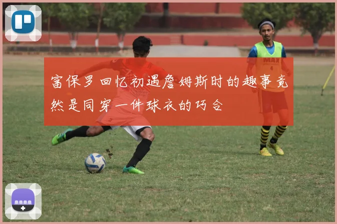富保罗回忆初遇詹姆斯时的趣事竟然是同穿一件球衣的巧合