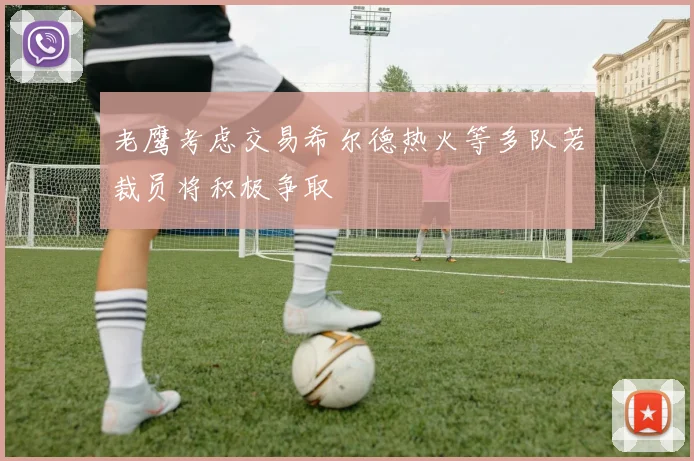 老鹰考虑交易希尔德热火等多队若裁员将积极争取