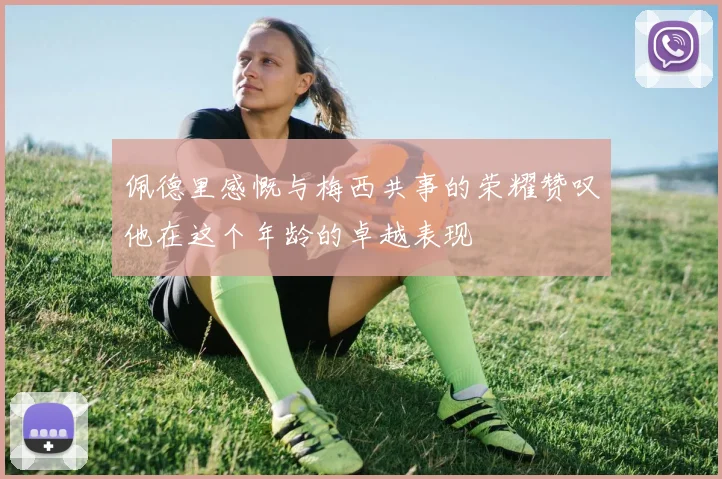 佩德里感慨与梅西共事的荣耀赞叹他在这个年龄的卓越表现